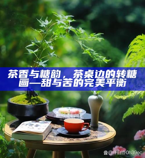 茶香与糖韵，茶桌边的转糖画—甜与苦的完美平衡